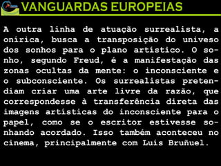 A outra linha de atuação surrealista, a onírica, busca a transposição do univeso dos sonhos para o plano artístico. O so-nho, segundo Freud, é a manifestação das zonas ocultas da mente: o inconsciente e o subconsciente. Os surrealistas preten-diam criar uma arte livre da razão, que correspondesse à transferência direta das imagens artísticas do inconsciente para o papel, como se o escritor estivesse so-nhando acordado. Isso também aconteceu no cinema, principalmente com Luís Bruñuel. 
