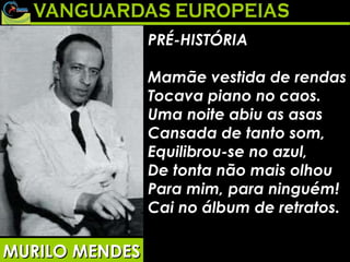 PRÉ-HISTÓRIA Mamãe vestida de rendas Tocava piano no caos. Uma noite abiu as asas Cansada de tanto som, Equilibrou-se no azul, De tonta não mais olhou Para mim, para ninguém! Cai no álbum de retratos.   MURILO MENDES 
