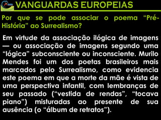 Por que se pode associar o poema “Pré-História” ao Surrealismo? Em virtude da associação ilógica de imagens — ou associação de imagens segundo uma “lógica” subconsciente ou inconsciente. Murilo Mendes foi um dos poetas brasileiros mais marcados pelo Surrealismo, como evidencia este poema em que a morte da mãe é vista de uma perspectiva infantil, com lembranças de seu passado (“vestida de rendas”, “tocava piano”) misturadas ao presente de sua ausência (o “álbum de retratos”). 