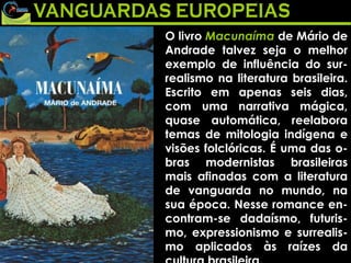 O livro  Macunaíma  de Mário de Andrade talvez seja o melhor exemplo de influência do sur-realismo na literatura brasileira. Escrito em apenas seis dias, com uma narrativa mágica, quase automática, reelabora temas de mitologia indígena e visões folclóricas. É uma das o-bras modernistas brasileiras mais afinadas com a literatura de vanguarda no mundo, na sua época. Nesse romance en-contram-se dadaísmo, futuris-mo, expressionismo e surrealis-mo aplicados às raízes da cultura brasileira.  