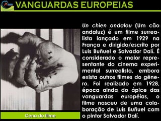 Un chien andalou  (Um cão andaluz) é um filme surrea-lista lançado em 1929 na França e dirigido/escrito por Luis Buñuel e Salvador Dalí. É considerado o maior repre-sentante do cinema experi-mental surrealista, embora exista outros filmes do gêne-ro. Foi realizado em 1928, época ainda do ápice das vanguardas européias, o filme nasceu de uma cola-boração de Luis Buñuel com o pintor Salvador Dalí. Cena do filme 