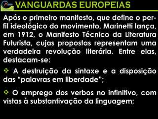 Após o primeiro manifesto, que define o per-fil ideológico do movimento, Marinetti lança, em 1912, o Manifesto Técnico da Literatura Futurista, cujas propostas representam uma verdadeira revolução literária. Entre elas, destacam-se: A destruição da sintaxe e a disposição das “palavras em liberdade”; O emprego dos verbos no infinitivo, com vistas à substantivação da linguagem; 