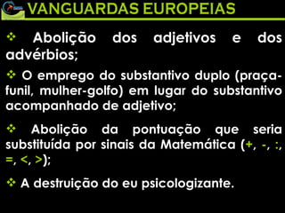 Abolição dos adjetivos e dos advérbios;   O emprego do substantivo duplo (praça-funil, mulher-golfo) em lugar do substantivo acompanhado de adjetivo; Abolição da pontuação que seria substituída por sinais da Matemática ( + ,  - ,  : ,  = ,  < ,  > ); A destruição do eu psicologizante. 