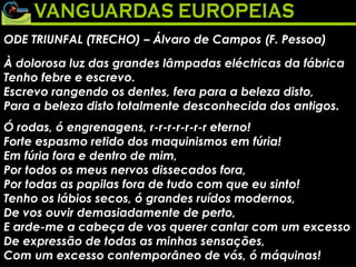 ODE TRIUNFAL (TRECHO) – Álvaro de Campos (F. Pessoa) À dolorosa luz das grandes lâmpadas eléctricas da fábrica Tenho febre e escrevo. Escrevo rangendo os dentes, fera para a beleza disto, Para a beleza disto totalmente desconhecida dos antigos.  Ó rodas, ó engrenagens, r-r-r-r-r-r-r eterno! Forte espasmo retido dos maquinismos em fúria! Em fúria fora e dentro de mim, Por todos os meus nervos dissecados fora, Por todas as papilas fora de tudo com que eu sinto! Tenho os lábios secos, ó grandes ruídos modernos, De vos ouvir demasiadamente de perto, E arde-me a cabeça de vos querer cantar com um excesso De expressão de todas as minhas sensações, Com um excesso contemporâneo de vós, ó máquinas!  