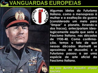 Algumas ideias do Futurismo italiano, como o menosprezo à mulher e a exaltação da guerra (considerada um meio para “limpar” o planeta, livrando-o dos fracos), antecipariam ideo-logicamente aquilo que seria o Fascismo italiano, nas décadas de 1930-40. Como confirma-ção, temos o fato de que nessas décadas Marinetti se aproximou de Mussolini, e o Futurismo passou a ser uma espécie de arte oficial do Fascismo italiano. Ao lado, Benitto Mussolini, ditador fascista. 