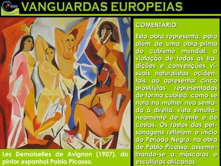 Les Demoiselles de Avignon (1907), do pintor espanhol Pablo Picasso. COMENTÁRIO: Esta obra representa, para além de uma obra-prima do cubismo mundial, a violação de todas as tra-dições e convenções vi-suais naturalistas ociden-tais, ao apresentar cinco prostitutas representadas de forma cubista, como se nota na mulher nua senta-da à direita, vista simulta-neamente de frente e de costas. Os rostos das per-sonagens refletem o início do Período Negro, na obra de Pablo Picasso, asseme-lhando-se a máscaras e esculturas africanas. Les Demoiselles de Avignon (1907), do pintor espanhol Pablo Picasso. COMENTÁRIO: Esta obra representa, para além de uma obra-prima do cubismo mundial, a violação de todas as tra-dições e convenções vi-suais naturalistas ociden-tais, ao apresentar cinco prostitutas representadas de forma cubista, como se nota na mulher nua senta-da à direita, vista simulta-neamente de frente e de costas. Os rostos das per-sonagens refletem o início do Período Negro, na obra de Pablo Picasso, asseme-lhando-se a máscaras e esculturas africanas. 