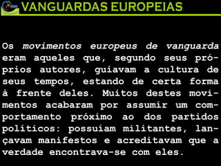 Os  movimentos europeus de vanguarda  eram aqueles que, segundo seus pró-prios autores, guiavam a cultura de seus tempos, estando de certa forma à frente deles. Muitos destes movi-mentos acabaram por assumir um com-portamento próximo ao dos partidos políticos: possuíam militantes, lan-çavam manifestos e acreditavam que a verdade encontrava-se com eles.  