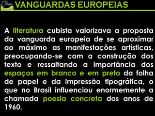 A  literatura  cubista valorizava a proposta da vanguarda europeia de se aproximar ao máximo as manifestações artísticas, preocupando-se com a construção dos texto e ressaltando a importância dos  espaços em branco e em preto  da folha de papel e da impressão tipográfica, o que no Brasil influenciou enormemente a chamada  poesia concreta  dos anos de 1960. 