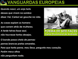Quando nasci, um anjo torto  desses que vivem na sombra  disse: Vai, Carlos! ser gauche na vida.  As casas espiam os homens  que correm atrás de mulheres.  A tarde talvez fosse azul,  não houvesse tantos desejos.  O bonde passa cheio de pernas:  pernas brancas pretas amarelas.  Para que tanta perna, meu Deus, pergunta meu coração.  Porém meus olhos  não perguntam nada.  POEMA DE SETE FACES Carlos Drummond de Andrade 
