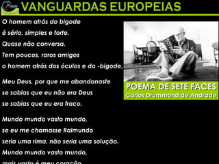 O homem atrás do bigode  é sério, simples e forte.  Quase não conversa.  Tem poucos, raros amigos  o homem atrás dos óculos e do -bigode,  Meu Deus, por que me abandonaste  se sabias que eu não era Deus  se sabias que eu era fraco.  Mundo mundo vasto mundo,  se eu me chamasse Raimundo  seria uma rima, não seria uma solução.  Mundo mundo vasto mundo,  mais vasto é meu coração.  Eu não devia te dizer  mas essa lua  mas esse conhaque  botam a gente comovido como o diabo.  De Alguma poesia (1930) POEMA DE SETE FACES Carlos Drummond de Andrade 
