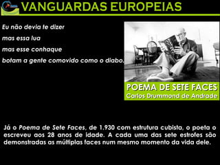 Eu não devia te dizer  mas essa lua  mas esse conhaque  botam a gente comovido como o diabo.  POEMA DE SETE FACES Carlos Drummond de Andrade Já o  Poema de Sete Faces , de 1.930 com estrutura cubista, o poeta o escreveu aos 28 anos de idade. A cada uma das sete estrofes são demonstradas as múltiplas faces num mesmo momento da vida dele. 