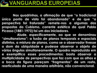 Nos quadrinhos, a afirmação de que “o tradicional único ponto de vista foi abandonado” e de que “a perspectiva foi fraturada” remete-nos a algumas das propostas do Cubismo, corrente estética da qual Pablo Picasso (1881-1973) foi um dos iniciadores. Alude, especificamente, ao que se denominou “simultaneísmo”: a fusão de planos temporais e espaciais distintos, a mistura de planos, como se o observador tivesse o dom da ubiquidade e pudesse observar o objeto de vários ângulos simultaneamente. O quadro reproduzido em e exemplifica esses procedimentos: basta observar a multiplicidade de perspectivas que faz com que os olhos e a boca da figura pareçam “fragmentos” de um rosto, rearticulado de uma maneira arbitrária, não convencional. 