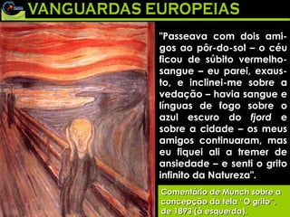 "Passeava com dois ami-gos ao pôr-do-sol – o céu ficou de súbito vermelho-sangue – eu parei, exaus-to, e inclinei-me sobre a vedação – havia sangue e línguas de fogo sobre o azul escuro do  fjord  e sobre a cidade – os meus amigos continuaram, mas eu fiquei ali a tremer de ansiedade – e senti o grito infinito da Natureza".  Comentário de Munch sobre a concepção da tela “O grito”, de 1893 (à esquerda). Comentário de Munch sobre a concepção da tela “O grito”, de 1893 (à esquerda). "Passeava com dois ami-gos ao pôr-do-sol – o céu ficou de súbito vermelho-sangue – eu parei, exaus-to, e inclinei-me sobre a vedação – havia sangue e línguas de fogo sobre o azul escuro do  fjord  e sobre a cidade – os meus amigos continuaram, mas eu fiquei ali a tremer de ansiedade – e senti o grito infinito da Natureza".  