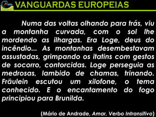 Numa das voltas olhando para trás, viu a montanha curvada, com o sol lhe mordendo as ilhargas. Era Loge, deus do incêndio... As montanhas desembestavam assustadas, grimpando os itatins com gestos de socorro, contorcidas. Loge perseguia as medrosas, lambido de chamas, trinando. Fräulein escutou um xilofone, o tema conhecido. E o encantamento do fogo principiou para Brunilda. (Mário de Andrade,  Amar, Verbo Intransitivo ) 