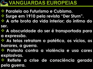Paralelo ao Futurismo e Cubismo.  Surge em 1910 pela revista “Der Sturn”.  A arte brota da vida interior; do íntimo do ser.  A obscuridade do ser é transportada para a expressão.  As telas retratam o patético, os vícios, os horrores, a guerra.  Protesta contra a violência e usa cores explosivas.  Reflete a crise de consciência gerada pela guerra.   