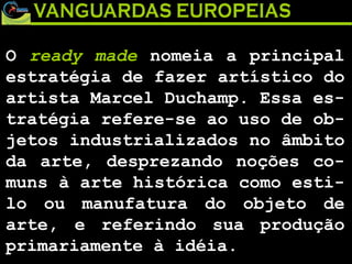 O  ready made  nomeia a principal estratégia de fazer artístico do artista Marcel Duchamp. Essa es-tratégia refere-se ao uso de ob-jetos industrializados no âmbito da arte, desprezando noções co-muns à arte histórica como esti-lo ou manufatura do objeto de arte, e referindo sua produção primariamente à idéia. 