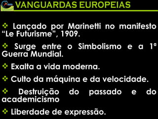 Lançado por Marinetti no manifesto “Le Futurisme”, 1909.  Surge entre o Simbolismo e a 1ª Guerra Mundial.  Exalta a vida moderna.  Culto da máquina e da velocidade.  Destruição do passado e do academicismo  Liberdade de expressão.  
