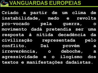 Criado a partir de um clima de instabilidade, medo e revolta pro-vocado pela guerra, o movimento dadá pretendia ser uma resposta à nítida decadência da civilização representada pelo conflito. Daí provém a irreverência, o deboche, a agressividade e o ilogismo dos textos e manifestações dadaístas. 