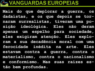 Mais do que deplorar a guerra, os dadaístas, e os que depois se tor-naram surrealistas, tiveram uma po-sição ideológica. Eles não deram apenas um espelho para sociedade, eles exigiram atenção. Eles explo-ram a sua decadência moral com uma ferocidade inédita na arte. Eles estavam contra a guerra, contra o materialismo, contra o nacionalismo e conformismo. Mas suas raízes es-tão bem profundas.  