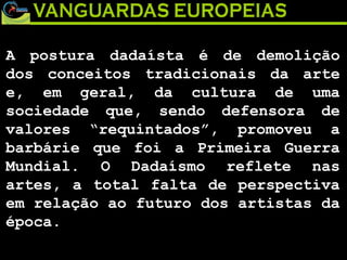 A postura dadaísta é de demolição dos conceitos tradicionais da arte e, em geral, da cultura de uma sociedade que, sendo defensora de valores “requintados”, promoveu a barbárie que foi a Primeira Guerra Mundial. O Dadaísmo reflete nas artes, a total falta de perspectiva em relação ao futuro dos artistas da época. 