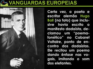 Certa vez, o poeta e escritor alemão  Hugo Ball  (na foto) que inclu-sive havia escrito o manifesto dadaísta, de-clamou um “poema-fonético” no Cabaret Voltaire, ponto de en-contro dos dadaístas. Ele recitou um poema dando ênfase nas vo-gais, imitando o som dos elefantes. 