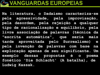 Na literatura, o Dadaísmo caracteriza-se pela agressividade, pela improvisação, pela desordem, pela rejeição a qualquer tipo de racionalização e equilíbrio, pela livre associação de palavras (técnica da "escrita automática", que seria mais tarde aproveitada pelo Surrealismo) e pela invenção de palavras com base na exploração apenas de seu significante. Um exemplo dessas propostas é o poema fonético 'Die Schlacht' (A batalha), de  Ludwig Kassak. 