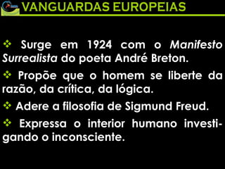 Surge em 1924 com o  Manifesto Surrealista  do poeta André Breton.  Propõe que o homem se liberte da razão, da crítica, da lógica.  Adere a filosofia de Sigmund Freud.  Expressa o interior humano investi-gando o inconsciente. 