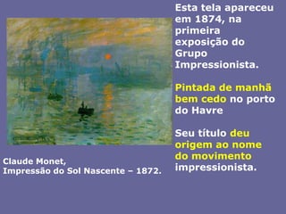 Esta tela apareceu em 1874, na primeira exposição do Grupo Impressionista. Pintada de manhã bem cedo no porto do HavreSeu título deu origem ao nome do movimento impressionista.Claude Monet, Impressão do Sol Nascente – 1872.