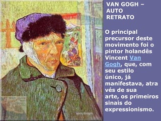 VAN GOGH – AUTO RETRATOO principal precursor deste movimento foi o pintor holandês Vincent Van Gogh, que, com seu estilo único, já manifestava, através de sua arte, os primeiros sinais do expressionismo. 