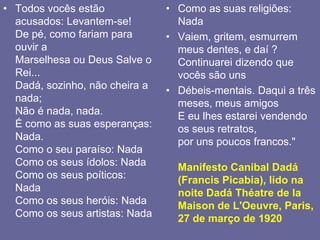 Todos vocês estão acusados: Levantem-se!De pé, como fariam para ouvir aMarselhesa ou Deus Salve o Rei...Dadá, sozinho, não cheira a nada;Não é nada, nada.É como as suas esperanças: Nada.Como o seu paraíso: NadaComo os seus ídolos: NadaComo os seus poíticos: NadaComo os seus heróis: NadaComo os seus artistas: NadaComo as suas religiões: NadaVaiem, gritem, esmurrem meus dentes, e daí ?Continuarei dizendo que vocês são unsDébeis-mentais. Daqui a três meses, meus amigosE eu lhes estarei vendendo os seus retratos,por uns poucos francos."Manifesto Canibal Dadá (Francis Picabia), lido na noite DadáThéatre de la Maison de L'Oeuvre, Paris, 27 de março de 1920