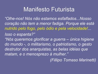 Manifesto Futurista	“Olhe-nos! Nós não estamos esfalfados...Nosso coração não tem a menor fadiga. Porque ele está nutrido pelo fogo, pelo ódio e pela velocidade!...Isso o espanta?” “Nós queremos glorificar a guerra – única higiene do mundo -, o militarismo, o patriotismo, o gesto destrutor dos anarquistas, as belas idéias que matam, e o menosprezo à mulher.”					(FillipoTomaso Marinetti)