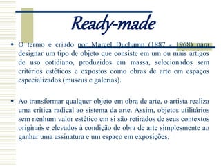 Ready-made
 O termo é criado por Marcel Duchamp (1887 - 1968) para
designar um tipo de objeto que consiste em um ou mais artigos
de uso cotidiano, produzidos em massa, selecionados sem
critérios estéticos e expostos como obras de arte em espaços
especializados (museus e galerias).
 Ao transformar qualquer objeto em obra de arte, o artista realiza
uma crítica radical ao sistema da arte. Assim, objetos utilitários
sem nenhum valor estético em si são retirados de seus contextos
originais e elevados à condição de obra de arte simplesmente ao
ganhar uma assinatura e um espaço em exposições.
 