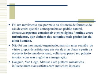  Foi um movimento que por meio da distorção de formas e do
uso de cores que não correspondem ao padrão natural,
destacava aspectos emocionais e psicológicos / muitas vezes
turbulentos, que vinham das camadas mais profundas da
alma humana.
 Não foi um movimento organizado, mas sim uma reunião de
vários grupos de artistas que em vez de criar obras a partir da
observação do mundo externo, voltava-se para o seu próprio
interior, com suas angústias e imaginação.
 Gauguin, Van Gogh, Matisse e até pintores românticos
influenciaram esses artistas com suas cores intensas.
 