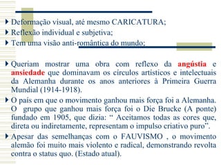  Deformação visual, até mesmo CARICATURA;
 Reflexão individual e subjetiva;
 Tem uma visão anti-romântica do mundo;
 Queriam mostrar uma obra com reflexo da angústia e
ansiedade que dominavam os círculos artísticos e intelectuais
da Alemanha durante os anos anteriores à Primeira Guerra
Mundial (1914-1918).
 O país em que o movimento ganhou mais força foi a Alemanha.
O grupo que ganhou mais força foi o Die Brucke (A ponte)
fundado em 1905, que dizia: “ Aceitamos todas as cores que,
direta ou indiretamente, representam o impulso criativo puro”.
 Apesar das semelhanças com o FAUVISMO , o movimento
alemão foi muito mais violento e radical, demonstrando revolta
contra o status quo. (Estado atual).
 