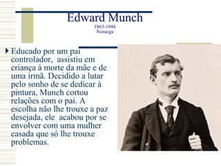 Edward Munch
1863-1944
Noruega
 Educado por um pai
controlador, assistiu em
criança à morte da mãe e de
uma irmã. Decidido a lutar
pelo sonho de se dedicar à
pintura, Munch cortou
relações com o pai. A
escolha não lhe trouxe a paz
desejada, ele acabou por se
envolver com uma mulher
casada que só lhe trouxe
problemas.
 