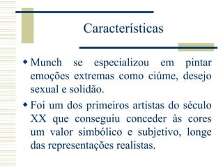  Munch se especializou em pintar
emoções extremas como ciúme, desejo
sexual e solidão.
 Foi um dos primeiros artistas do século
XX que conseguiu conceder às cores
um valor simbólico e subjetivo, longe
das representações realistas.
Características
 
