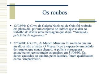  12/02/94: O Grito da Galeria Nacional de Oslo foi roubado
em pleno dia, por um conjunto de ladrões que se deu ao
trabalho de deixar uma mensagem que dizia: “Obrigado
pela falta de segurança.”
 22/06/04: O Grito, do Munch Museum foi roubado em um
assalto à mão armada. O Museu ficou à espera de um pedido
de resgate, que nunca chegou. A polícia norueguesa
anunciou ter reencontrado os quadros em 31/06/06. Os
danos causados ao quadro, pelos ladrões, foram qualificados
como "irreparáveis“.
Os roubos
 