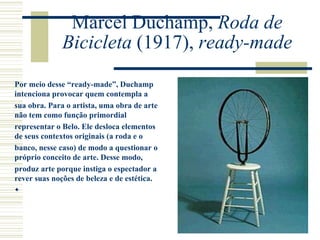 Marcel Duchamp, Roda de
Bicicleta (1917), ready-made
Por meio desse “ready-made”, Duchamp
intenciona provocar quem contempla a
sua obra. Para o artista, uma obra de arte
não tem como função primordial
representar o Belo. Ele desloca elementos
de seus contextos originais (a roda e o
banco, nesse caso) de modo a questionar o
próprio conceito de arte. Desse modo,
produz arte porque instiga o espectador a
rever suas noções de beleza e de estética.

 