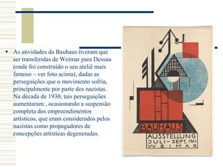  As atividades da Bauhaus tiveram que
ser transferidas de Weimar para Dessau
(onde foi construído o seu ateliê mais
famoso – ver foto acima), dadas as
perseguições que o movimento sofria,
principalmente por parte dos nazistas.
Na década de 1930, tais perseguições
aumentaram , ocasionando a suspensão
completa dos empreendimentos
artísticos, que eram considerados pelos
nazistas como propagadores de
concepções artísticas degeneradas.
 
