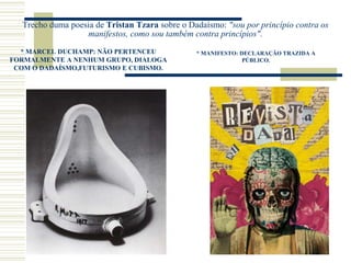 Trecho duma poesia de Tristan Tzara sobre o Dadaísmo: "sou por princípio contra os
manifestos, como sou também contra princípios".
* MARCEL DUCHAMP: NÃO PERTENCEU
FORMALMENTE A NENHUM GRUPO, DIALOGA
COM O DADAÍSMO,FUTURISMO E CUBISMO.
* MANIFESTO: DECLARAÇÃO TRAZIDA A
PÚBLICO.
 