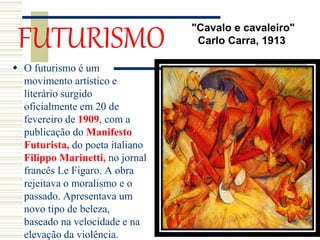 FUTURISMO
 O futurismo é um
movimento artístico e
literário surgido
oficialmente em 20 de
fevereiro de 1909, com a
publicação do Manifesto
Futurista, do poeta italiano
Filippo Marinetti, no jornal
francês Le Figaro. A obra
rejeitava o moralismo e o
passado. Apresentava um
novo tipo de beleza,
baseado na velocidade e na
elevação da violência.
"Cavalo e cavaleiro"
Carlo Carra, 1913
 