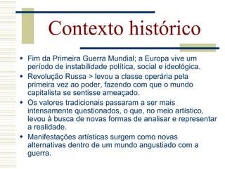 Contexto histórico
 Fim da Primeira Guerra Mundial; a Europa vive um
período de instabilidade política, social e ideológica.
 Revolução Russa > levou a classe operária pela
primeira vez ao poder, fazendo com que o mundo
capitalista se sentisse ameaçado.
 Os valores tradicionais passaram a ser mais
intensamente questionados, o que, no meio artístico,
levou à busca de novas formas de analisar e representar
a realidade.
 Manifestações artísticas surgem como novas
alternativas dentro de um mundo angustiado com a
guerra.
 
