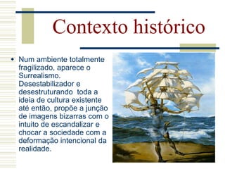  Num ambiente totalmente
fragilizado, aparece o
Surrealismo.
Desestabilizador e
desestruturando toda a
ideia de cultura existente
até então, propõe a junção
de imagens bizarras com o
intuito de escandalizar e
chocar a sociedade com a
deformação intencional da
realidade.
Contexto histórico
 
