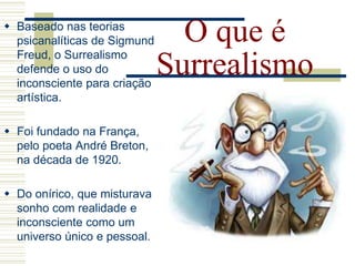 O que é
Surrealismo
 Baseado nas teorias
psicanalíticas de Sigmund
Freud, o Surrealismo
defende o uso do
inconsciente para criação
artística.
 Foi fundado na França,
pelo poeta André Breton,
na década de 1920.
 Do onírico, que misturava
sonho com realidade e
inconsciente como um
universo único e pessoal.
 