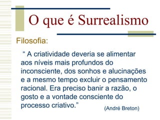 “ A criatividade deveria se alimentar
aos níveis mais profundos do
inconsciente, dos sonhos e alucinações
e a mesmo tempo excluir o pensamento
racional. Era preciso banir a razão, o
gosto e a vontade consciente do
processo criativo.”
O que é Surrealismo
Filosofia:
(André Breton)
 
