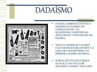 DADAÍSMO
 O DADÁ, CORRENTE ESTÉTICA
SURGIDA NA EUROPA NO
COMEÇO DO SÉC XX,
QUESTIONOU O SENTIDO DA
ARTE FRENTE Á SOCIEDADE EM
GUERRA.
 NEGAVA TODOS OS VALORES
CULTURAIS ESTABELECIDOS E A
LOUCURA DESTRUÍDORA DA
PRIMEIRA GUERRA MUNDIAL.
 SURGIU EM 1916 EM ZURIQUE,
NA SUIÇA, EM UM CLUBE
NOTURNO CABARET VOLTAIRE.
 