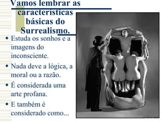 Vamos lembrar as
características
básicas do
Surrealismo.
 Estuda os sonhos e a
imagens do
inconsciente.
 Nada deve a lógica, a
moral ou a razão.
 É considerada uma
arte profana.
 E também é
considerado como...
 