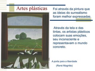 Artes plásticas Foi através da pintura que
as ideias do surrealismo
foram melhor expressadas.
Através da tela e das
tintas, os artistas plásticos
colocam suas emoções,
seu inconsciente e
representavam o mundo
concreto.
A porta para a liberdade
(René Magritte)
 