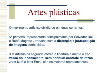 O movimento artístico dividiu-se em duas correntes:
•A primeira, representada principalmente por Salvador Dalí
e René Magritte , trabalha com a distorção e justaposição
de imagens conhecidas.
•Os artistas da segunda corrente libertam a mente e dão
vazão ao inconsciente, sem nenhum controle da razão.
Joan Miró e Max Ernst são os maiores representantes.
Artes plásticas
 