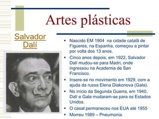 Artes plásticas
Salvador
Dalí
 Nascido EM 1904 na cidade catalã de
Figueres, na Espanha, começou a pintar
por volta dos 13 anos.
 Cinco anos depois, em 1922, Salvador
Dalí mudou-se para Madri, onde
ingressou na Academia de San
Francisco.
 Insere-se no movimento em 1929, com a
ajuda da russa Elena Diakonova (Gala).
 No início da Segunda Guerra, em 1940,
Dalí e Gala mudaram-se para os Estados
Unidos.
 O casal permaneceu nos EUA até 1955
 Morreu 1989 – Pneumonia.
 